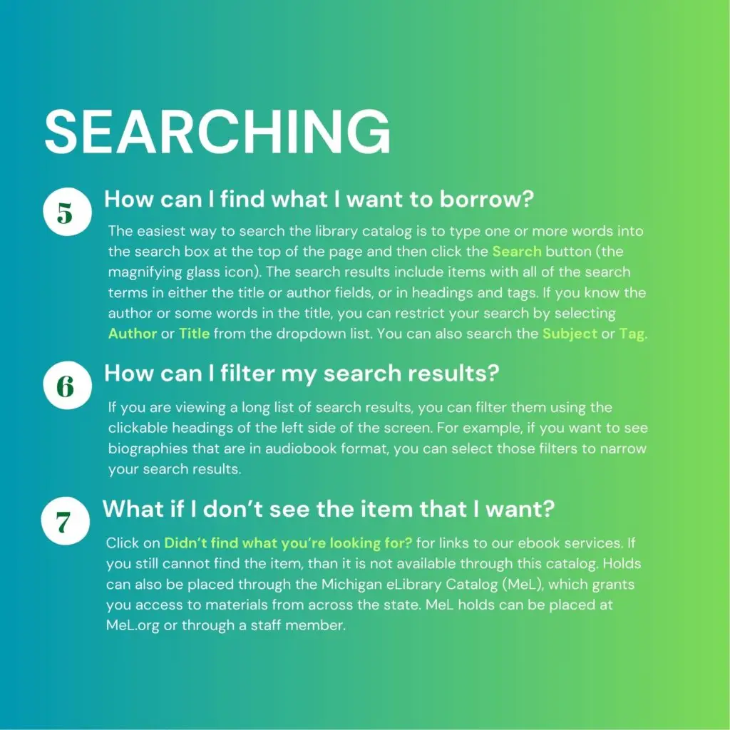 Searching. 5. How can I find what I want to borrow? The easiest way to search the library catalog is to type one or more words into the search box at the top of the page and then click the Search button (the magnifying glass icon). The search results include items with all of the search terms in either the title or author fields, or in headings and tags. If you know the author or some words in the title, you can restrict your search by selecting Author or Title from the dropdown list. You can also search the Subject or Tag. 6. How can I filter my search results? If you are viewing a long list of search results, you can filter them using the clickable headings of the left side of the screen. For example, if you want to see biographies that are in audiobook format, you can select those filters to narrow your search results. 7. What if I don't see the item I want? Click on "Didn't find what you're looking for?" for links to our ebook services. If you still cannot find the item, then it is not available through this catalog. Holds can also be placed through the Michigan eLibrary Catalog (MeL), which grants you access to materials from across the state. MeL holds can be placed at MeL.org or through a staff member.