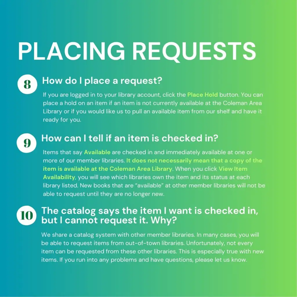 Placing Requests. 8. How do I place a request? If you are logged in to your library account, click the Place Hold button. You can place a hold on an item if an item is not currently available at the Coleman Area Library or if you would like us to pull an available item from our shelf and have it ready for you. 9. How can I tell if an item is checked in? Items that say "Available" are checked in and immediately available at one or more of our member libraries. It does not mean that a copy of the item is available at the Coleman Area Library. When you click "View Item Availability," you will see which libraries own the item and its status at each library listed. New books that are "available" at other member libraries will not be requestable until they are no longer new. 10. The catalog says the item I want is checked in, but I cannot request it. Why? We share a catalog system with other member libraries. In many cases, you will be able to request items from out-of-town libraries. Unfortunately, not every item can be requested from these other libraries. This is especially true with new items. If you run into any problems and have questions, please let us know.