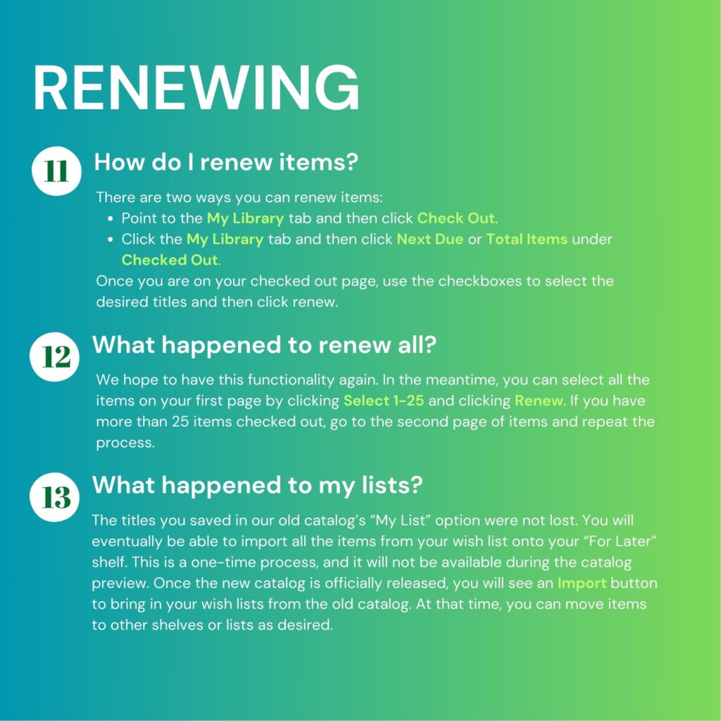 Renewing. 11. How do I renew items? There are two ways you can renew items. 1. Point to the My Library tab and then click Check Out. Or 2. Click the My Library tab and then click Next Due or Total Items under Checked Out. Once you are on your checked out page, use the checkboxes to select the desired titles and then click renew. 12. What happened to renew all? We hope to have this functionality again. In the meantime, you can select all the items on your first page by clicking "Select 1-25" and clicking "Renew." If you have more than 25 items checked out, go to the second page of items and repeat the process. 13. What happened to my lists? The titles you saved in our old catalog's "My List" option were not lost. You will eventually be able to import all the items from your wish list onto your "For Later" shelf. This is a one-time process, and it will not be available during the catalog preview. Once the new catalog is officially released, you will see an Import button to bring in your wish lists from the old catalog. At that time, you can move items to other shelves or lists as desired.