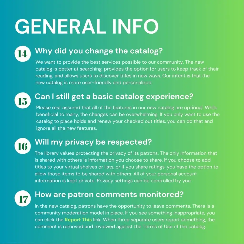 General info. 1. Why did you change the catalog? We want to provide the best services possible to our community. The new catalog is better at searching, provides the option for users to keep track of their reading, and allows users to discover titles in new ways. Our intent is that the new catalog is more user-friendly and personalized. 15. Can I still get a basic catalog experience? Please rest assured that all of the features in our new catalog are optional. While beneficial to many, the changes can be overwhelming. If you only want to use the catalog to place holds and renew your checked out titles, you can do that and ignore all the new features. 16. Will my privacy be respected? The library values protecting the privacy of its patrons. The only information that is shared with others is information you choose to share. If you choose to add titles to your virtual shelves or lists, or if you share ratings, you have the option to allow those items to be shared with others. All of your personal account information is kept private. Privacy settings can be controlled by you. 17. How are patron comments monitored? In the new catalog, patrons have the opportunity to leave comments. There is a community moderation model in place. If you see something inappropriate, you can click the "Report This" link. When three separate users report something, the comment is removed and reviewed against the Terms of Use of the catalog.